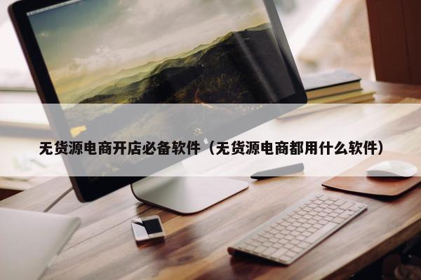 无货源电商开店必备软件（无货源电商都用什么软件）