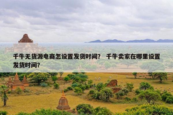 千牛无货源电商怎设置发货时间？ 千牛卖家在哪里设置发货时间？