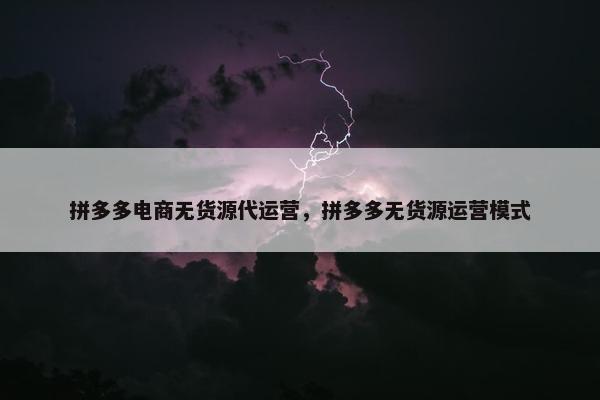 拼多多电商无货源代运营，拼多多无货源运营模式