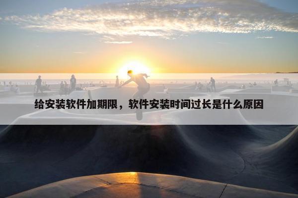 给安装软件加期限，软件安装时间过长是什么原因