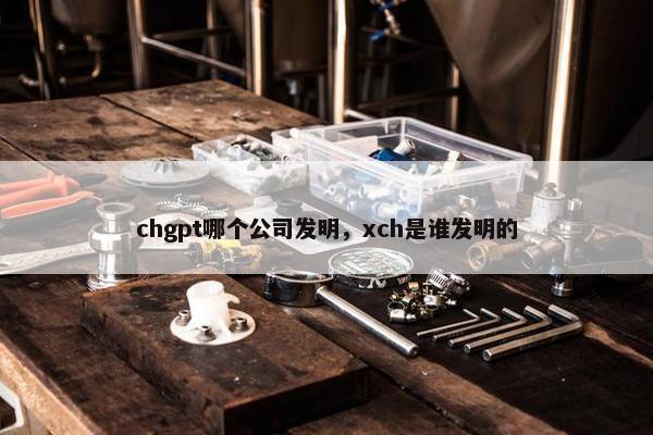 chgpt哪个公司发明，xch是谁发明的