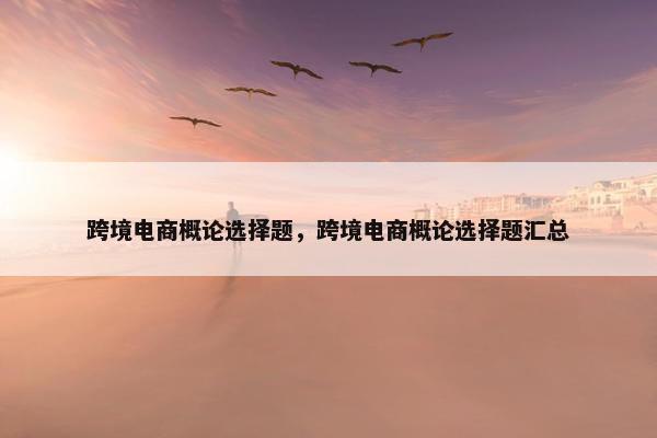 跨境电商概论选择题，跨境电商概论选择题汇总