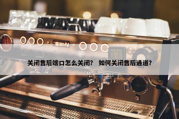 关闭售后端口怎么关闭？ 如何关闭售后通道？