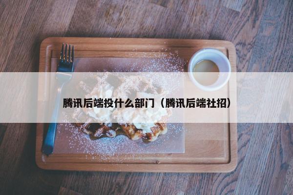 腾讯后端投什么部门（腾讯后端社招）