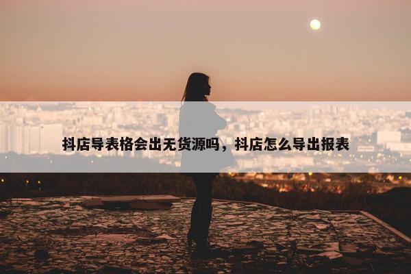 抖店导表格会出无货源吗，抖店怎么导出报表