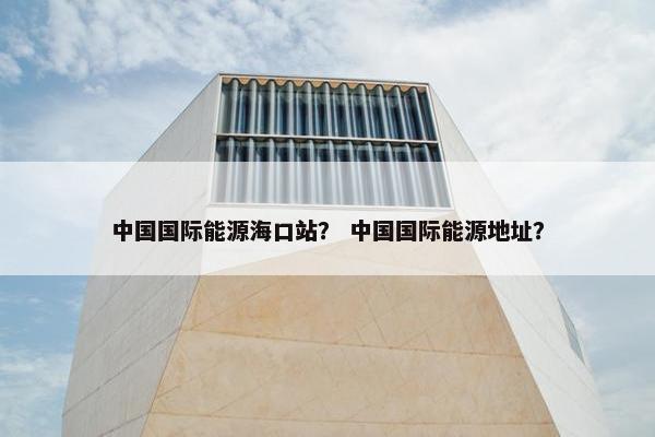 中国国际能源海口站？ 中国国际能源地址？