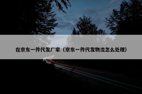 在京东一件代发厂家（京东一件代发物流怎么处理）