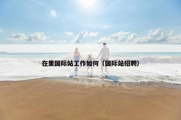 在里国际站工作如何（国际站招聘）