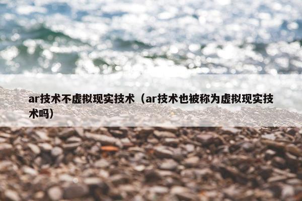 ar技术不虚拟现实技术（ar技术也被称为虚拟现实技术吗）