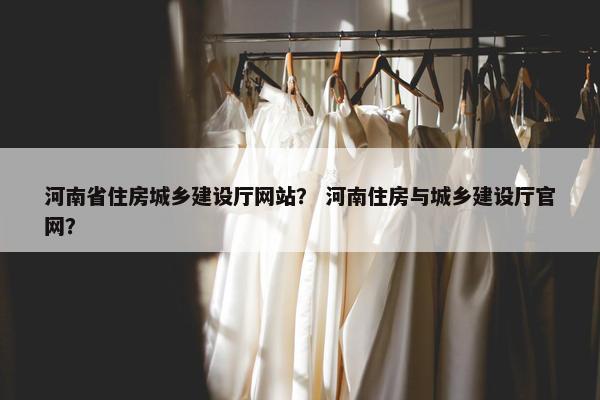 河南省住房城乡建设厅网站？ 河南住房与城乡建设厅官网？