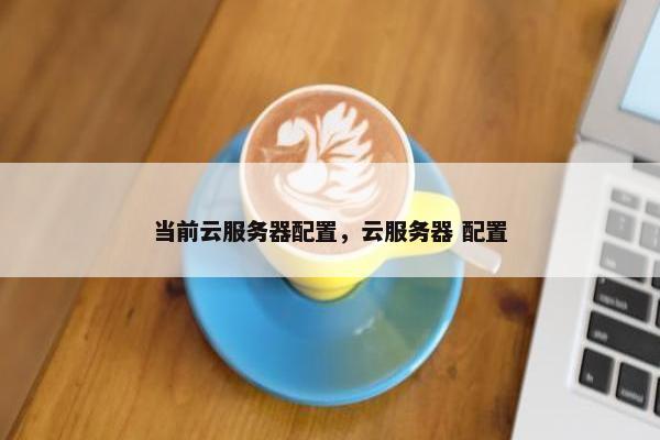 当前云服务器配置，云服务器 配置