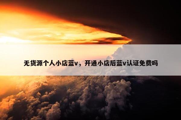 无货源个人小店蓝v，开通小店后蓝v认证免费吗