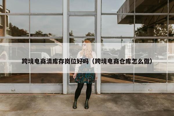 跨境电商清库存岗位好吗（跨境电商仓库怎么做）