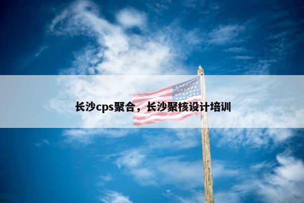 长沙cps聚合，长沙聚核设计培训