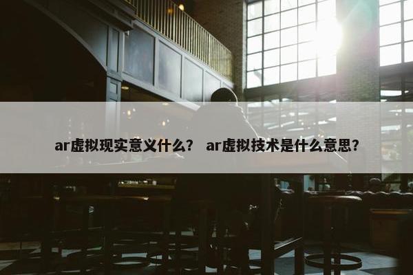 ar虚拟现实意义什么？ ar虚拟技术是什么意思？