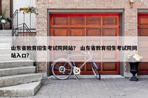 山东省教育招生考试院网站？ 山东省教育招生考试院网站入口？