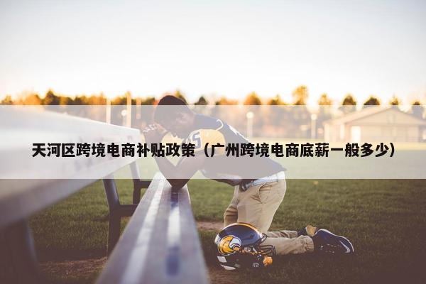 天河区跨境电商补贴政策（广州跨境电商底薪一般多少）
