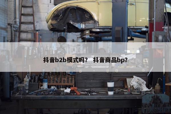 抖音b2b模式吗？ 抖音商品bp？
