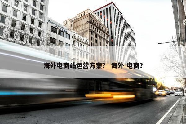 海外电商站运营方案？ 海外 电商？