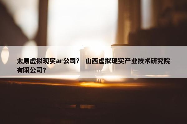 太原虚拟现实ar公司？ 山西虚拟现实产业技术研究院有限公司？