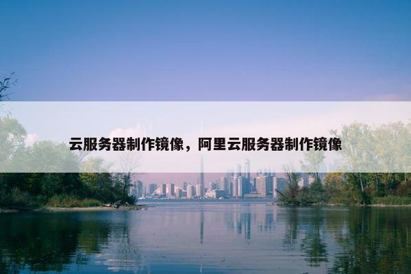 云服务器制作镜像，阿里云服务器制作镜像