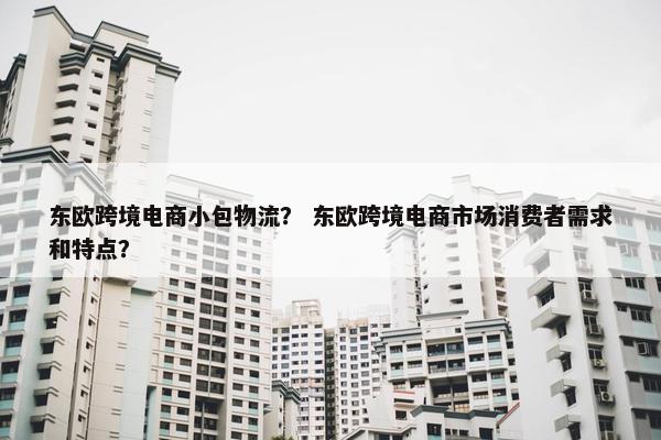 东欧跨境电商小包物流？ 东欧跨境电商市场消费者需求和特点？