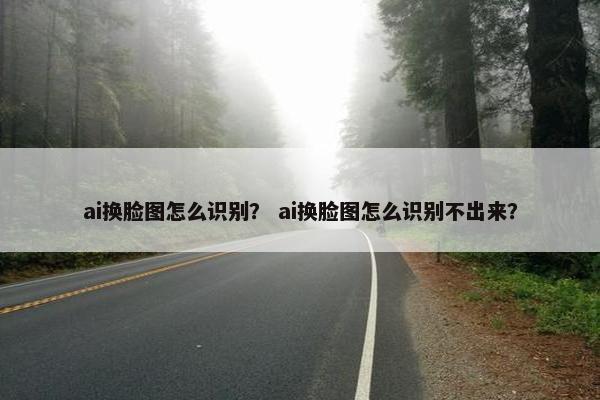 ai换脸图怎么识别？ ai换脸图怎么识别不出来？