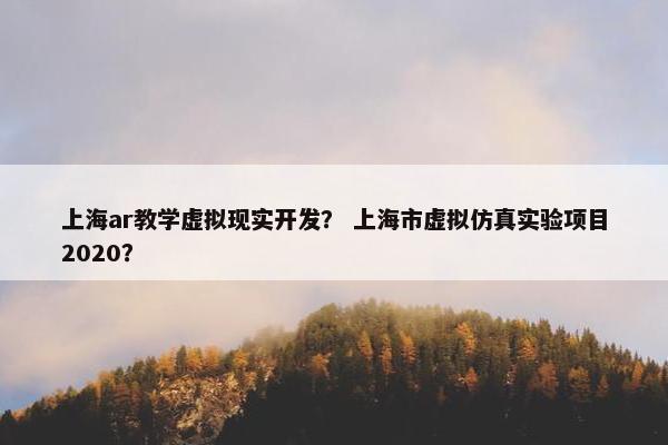 上海ar教学虚拟现实开发？ 上海市虚拟仿真实验项目2020？