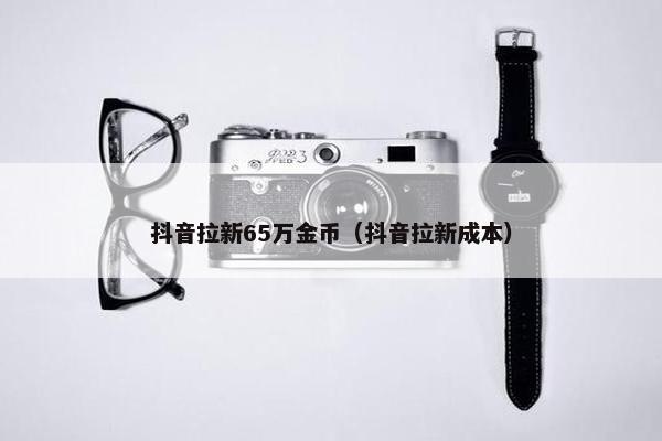 抖音拉新65万金币（抖音拉新成本）