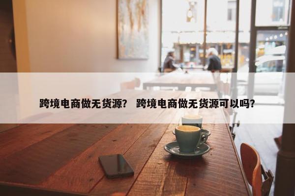 跨境电商做无货源？ 跨境电商做无货源可以吗？