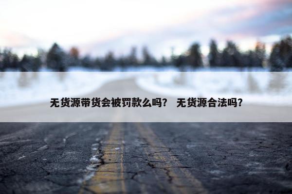 无货源带货会被罚款么吗？ 无货源合法吗？