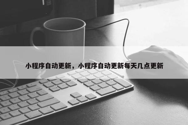 小程序自动更新，小程序自动更新每天几点更新