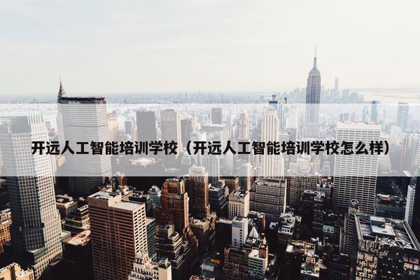开远人工智能培训学校（开远人工智能培训学校怎么样）