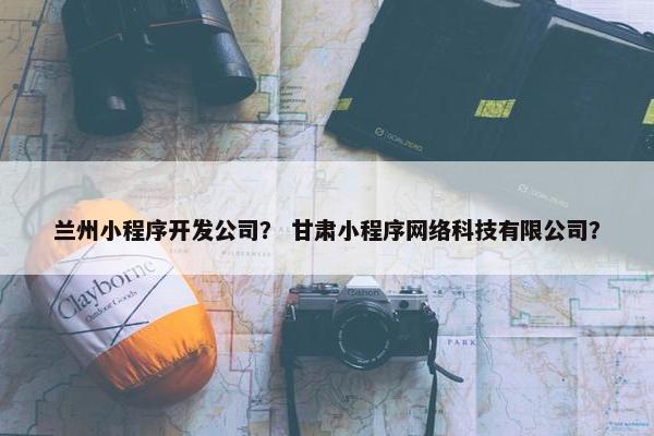 兰州小程序开发公司？ 甘肃小程序网络科技有限公司？