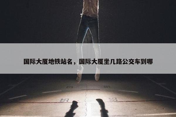 国际大厦地铁站名，国际大厦坐几路公交车到哪