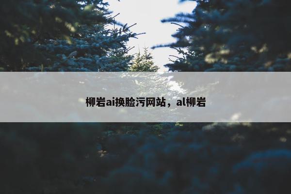 柳岩ai换脸污网站，al柳岩