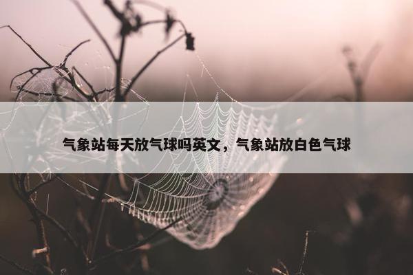气象站每天放气球吗英文，气象站放白色气球