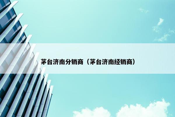 茅台济南分销商（茅台济南经销商）
