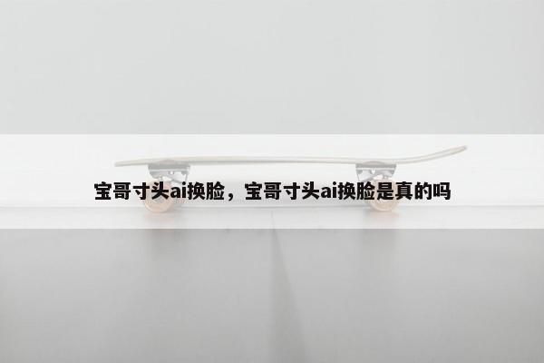 宝哥寸头ai换脸，宝哥寸头ai换脸是真的吗