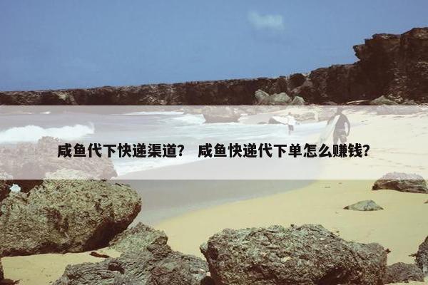 咸鱼代下快递渠道？ 咸鱼快递代下单怎么赚钱？