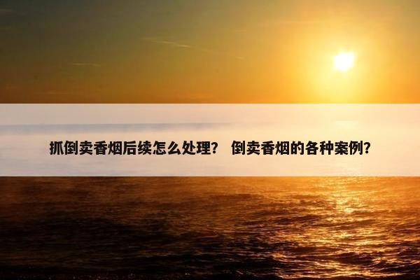 抓倒卖香烟后续怎么处理？ 倒卖香烟的各种案例？
