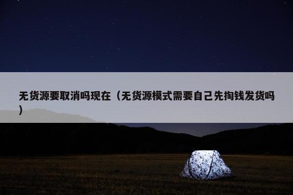 无货源要取消吗现在（无货源模式需要自己先掏钱发货吗）