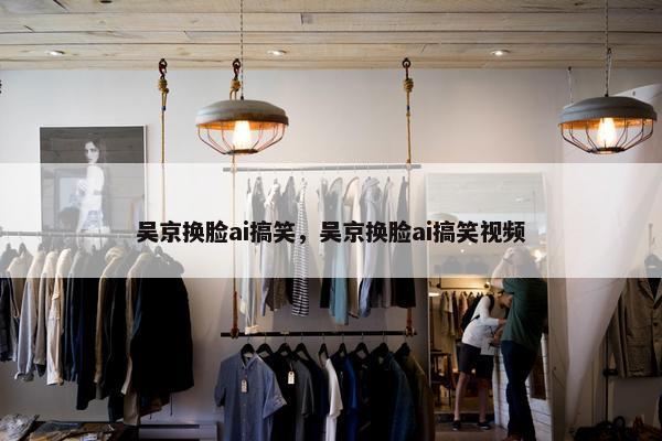 吴京换脸ai搞笑，吴京换脸ai搞笑视频