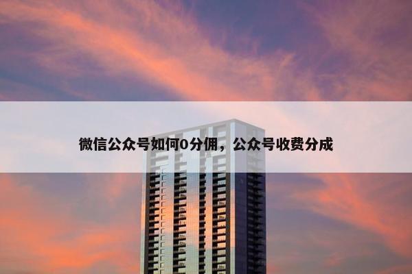 微信公众号如何0分佣，公众号收费分成