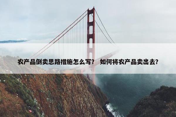 农产品倒卖思路措施怎么写？ 如何将农产品卖出去？