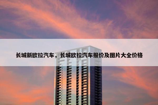 长城新欧拉汽车，长城欧拉汽车报价及图片大全价格