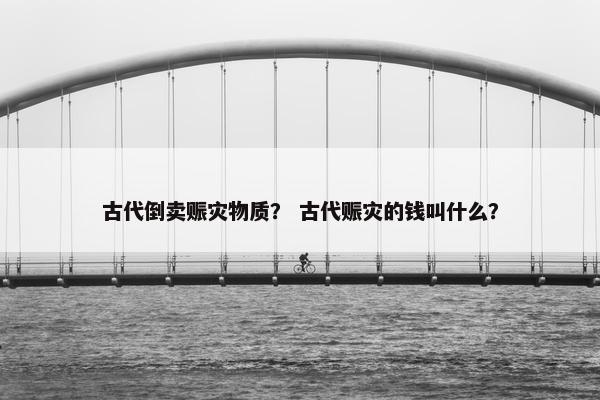 古代倒卖赈灾物质？ 古代赈灾的钱叫什么？