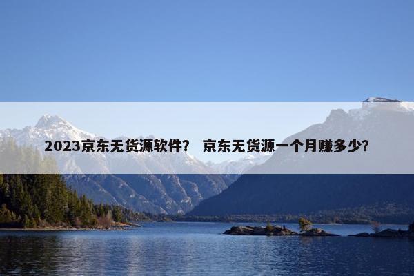 2023京东无货源软件？ 京东无货源一个月赚多少？