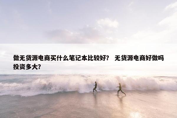 做无货源电商买什么笔记本比较好？ 无货源电商好做吗投资多大？