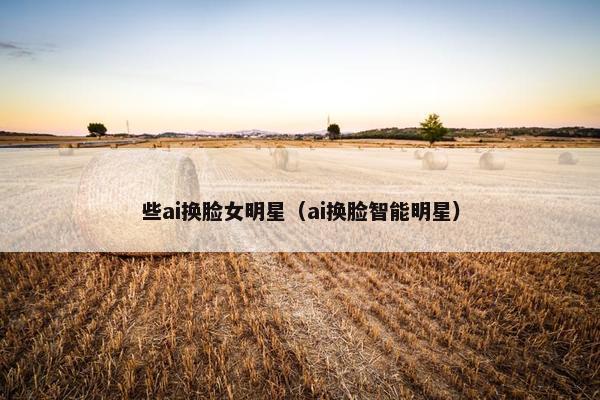 些ai换脸女明星（ai换脸智能明星）